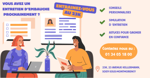 Vous avez un entretien d'embauche prochainement ? Entrainez-vous au 23k ! Conseils personnalisés Simulation d'entretien Astuces pour gagner en confiance Contactez nous au 01 34 05 18 00 23 avenue kellermann soisy-sous-montmorency